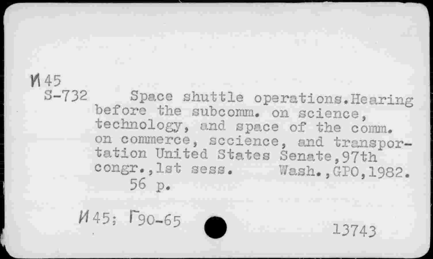 ﻿KI 45
S-732 Space shuttle operations.Hearing before the subcomm. on science, technology, and space of the comm, on commerce, sccience, and transportation United States Senate,97th congr.,1st sess. Wash.,GPO,1982.
56 p.
/4 45; T9O-65
13743